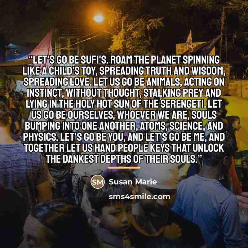 “Let's go be Sufi's. Roam the planet spinning like a child’s toy, spreading truth and wisdom, spreading love. Let us go be animals, acting on instinct, without thought, stalking prey and lying in the holy hot sun of the Serengeti. Let us go be ourselves, whoever we are, souls bumping into one…” quote by Susan Marie