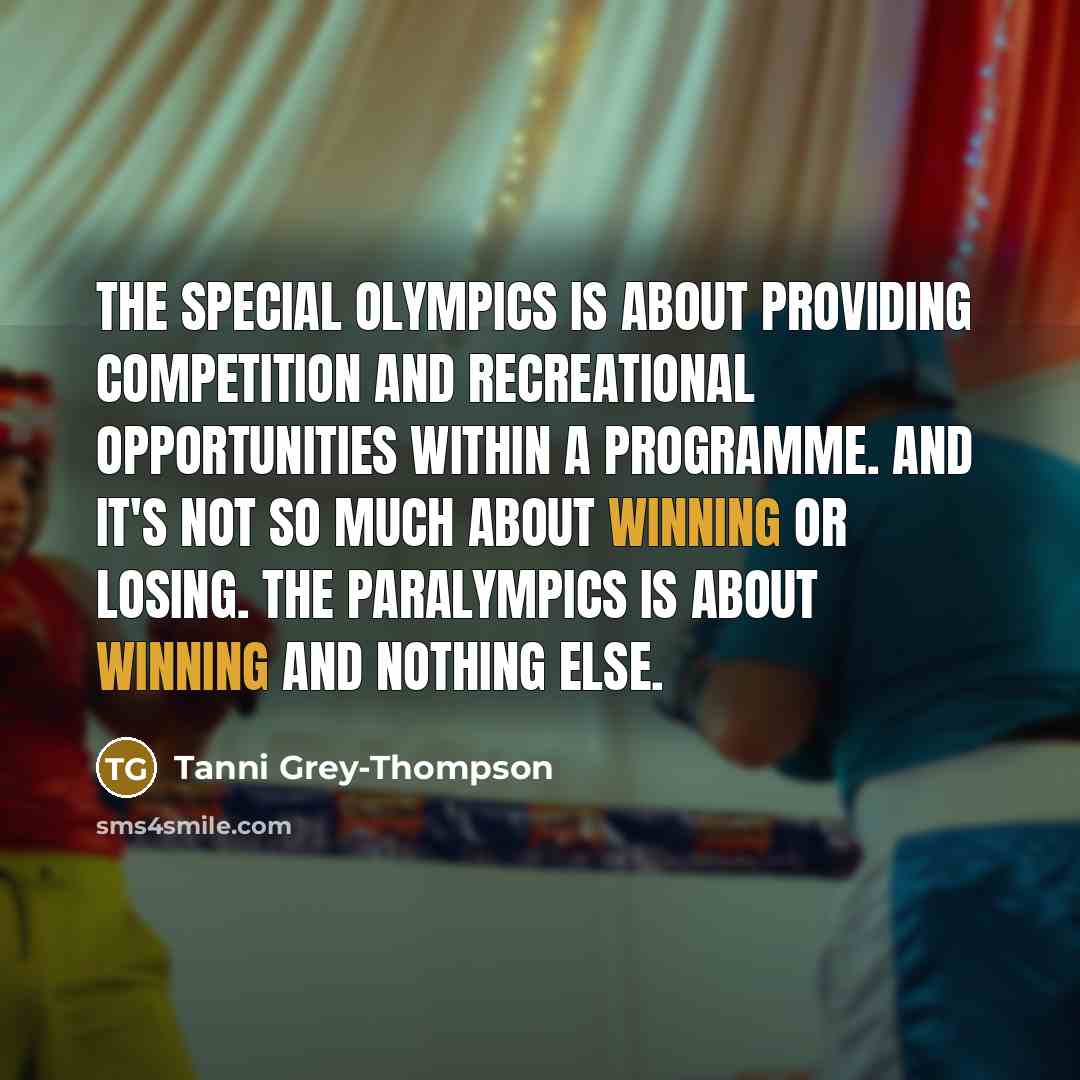“The special Olympics is about providing competition and recreational opportunities within a programme. And it's not so much about winning or losing. The Paralympics is about winning and nothing else.” quote by Tanni Grey-Thompson
