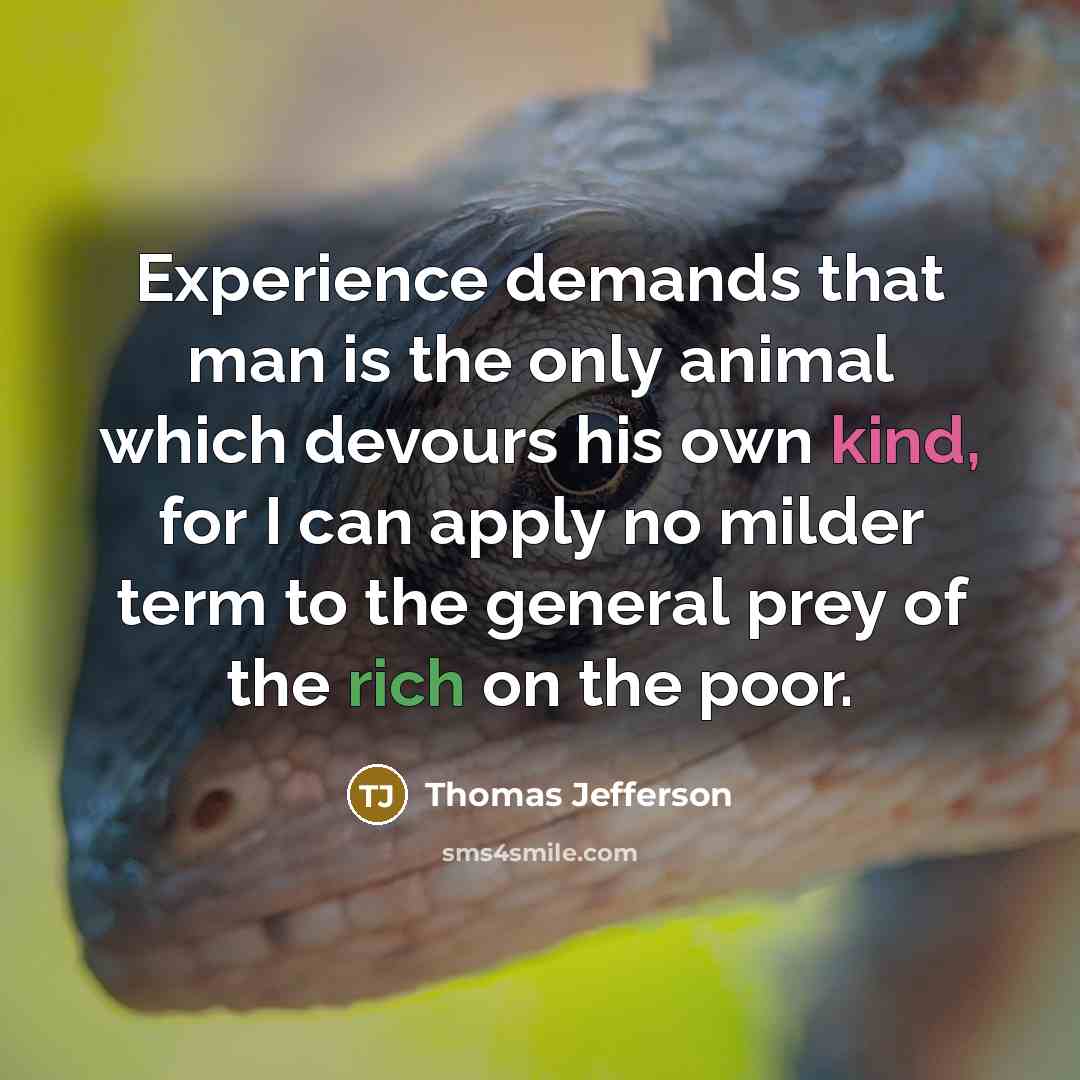 “Experience demands that man is the only animal which devours his own kind, for I can apply no milder term to the general prey of the rich on the poor.” quote by Thomas Jefferson