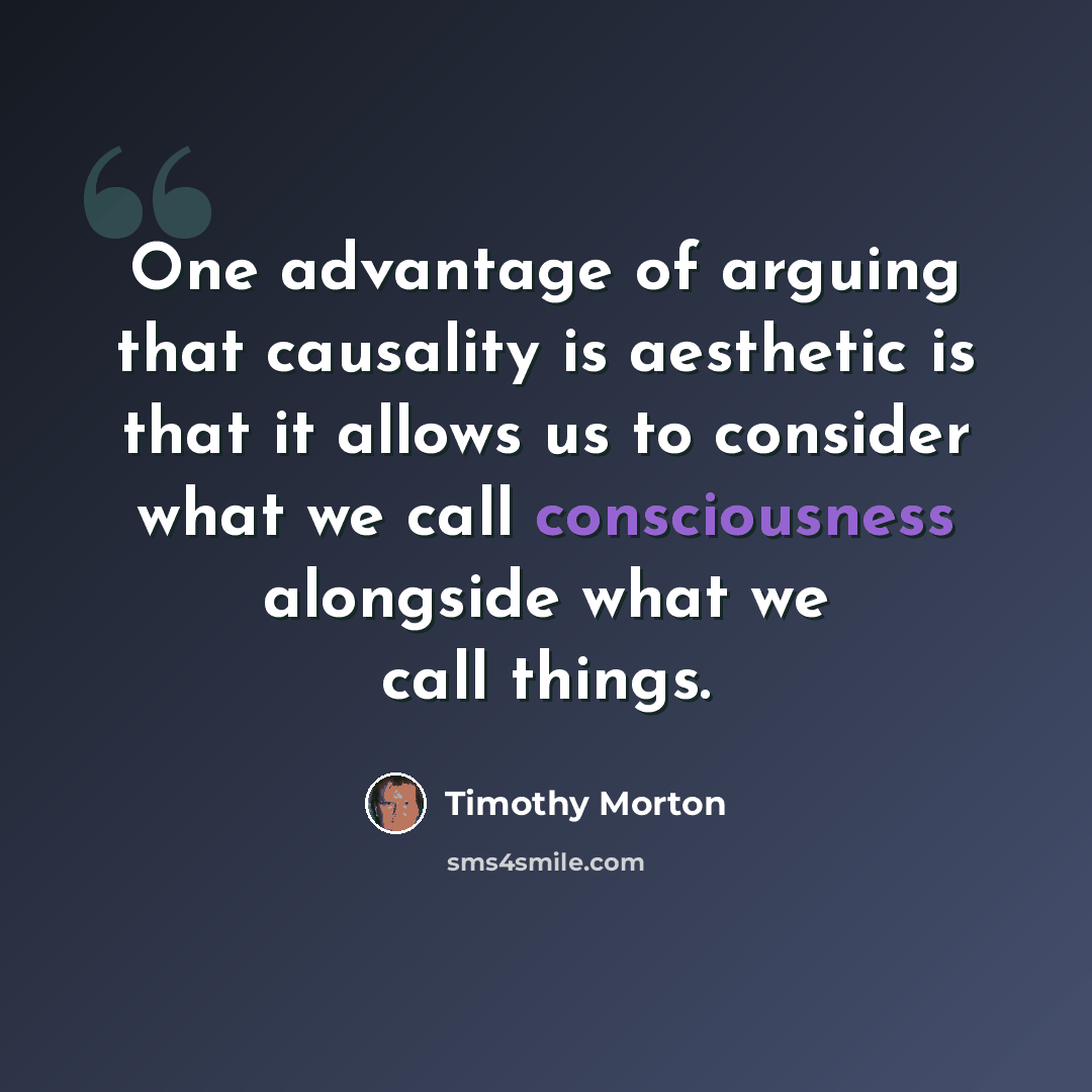 “One advantage of arguing that causality is aesthetic is that it allows us to consider what we call consciousness alongside what we call things.” quote by Timothy Morton