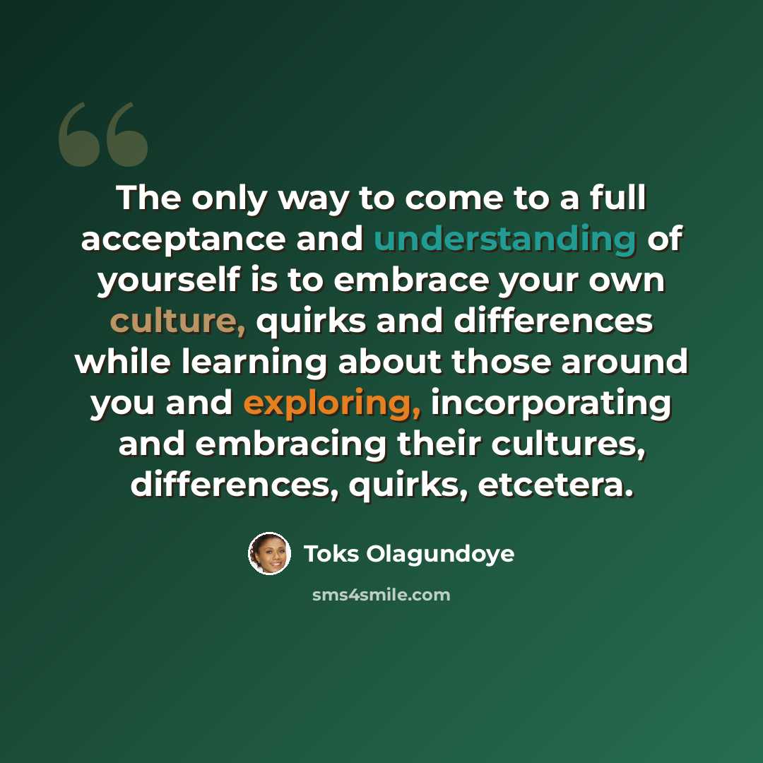 “The only way to come to a full acceptance and understanding of yourself is to embrace your own culture, quirks and differences while learning about those around you and exploring, incorporating and embracing their cultures, differences, quirks, etcetera.” quote by Toks Olagundoye