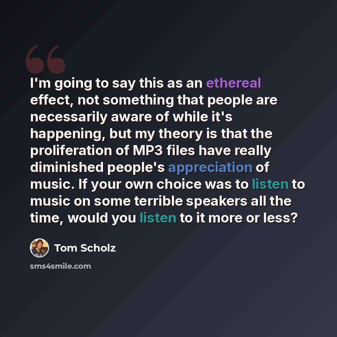 “I'm going to say this as an ethereal effect, not something that people are necessarily aware of while it's happening, but my theory is that the proliferation of MP3 files have really diminished people's appreciation of music. If your own choice was to listen to music on some terrible speakers all…” quote by Tom Scholz