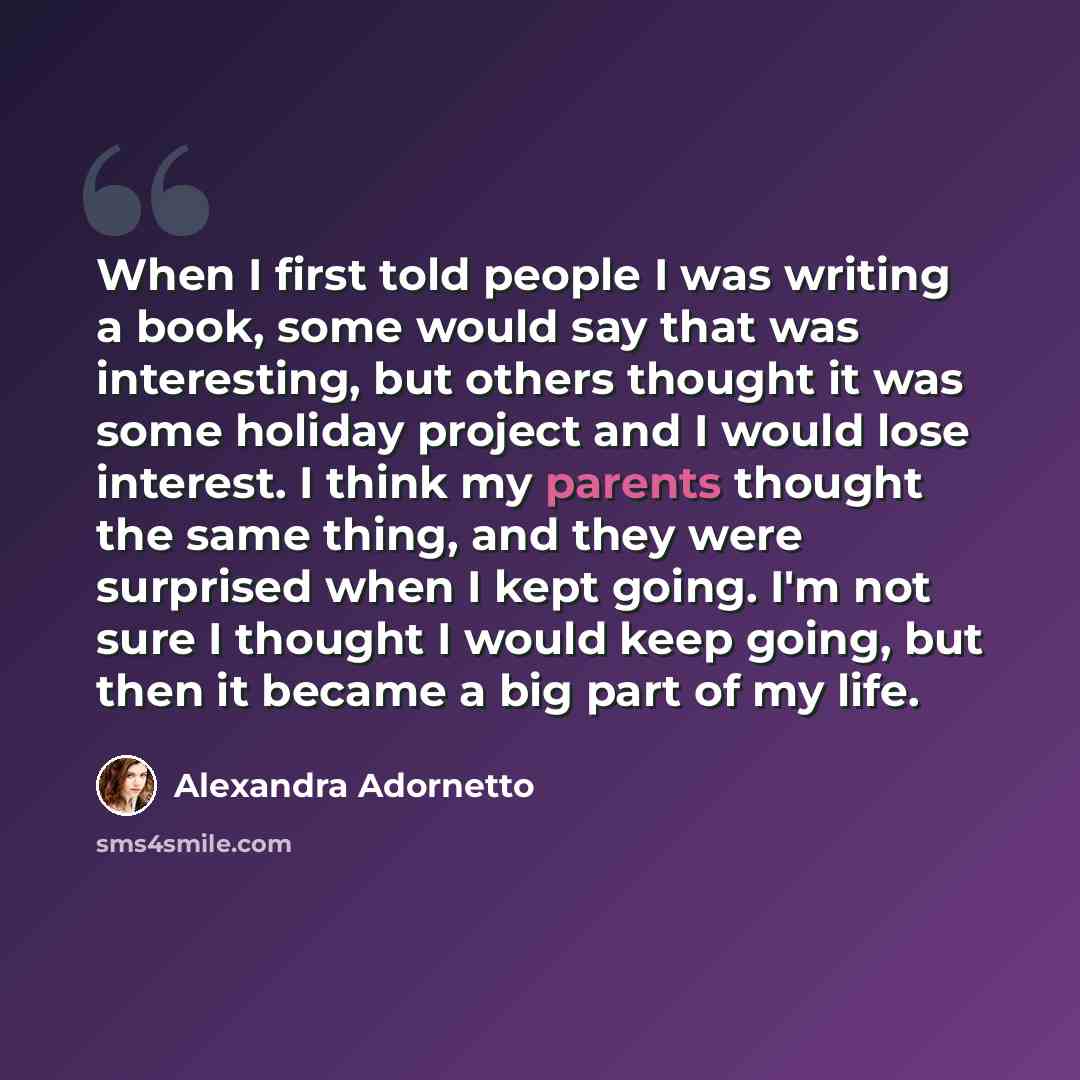 “When I first told people I was writing a book, some would say that was interesting, but others thought it was some holiday project and I would lose interest. I think my parents thought the same thing, and they were surprised when I kept going. I'm not sure I thought I would keep going, but then it…” quote by Alexandra Adornetto