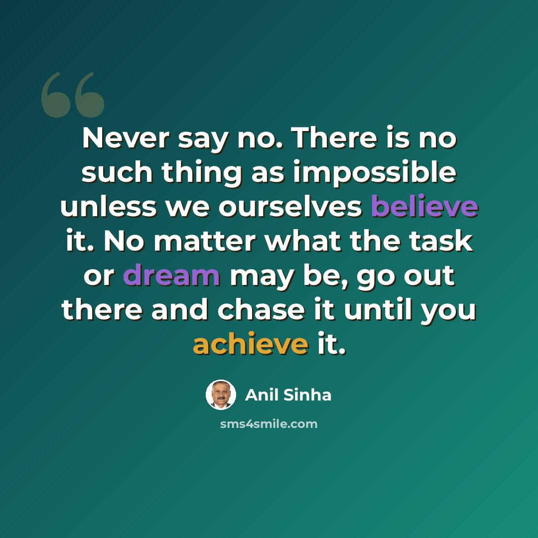 “Never say no. There is no such thing as impossible unless we ourselves believe it. No matter what the task or dream may be, go out there and chase it until you achieve it.” quote by Anil Sinha