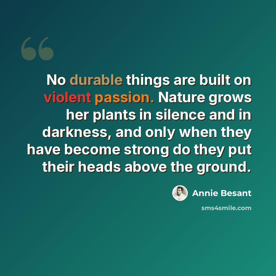 “No durable things are built on violent passion. Nature grows her plants in silence and in darkness, and only when they have become strong do they put their heads above the ground.” quote by Annie Besant