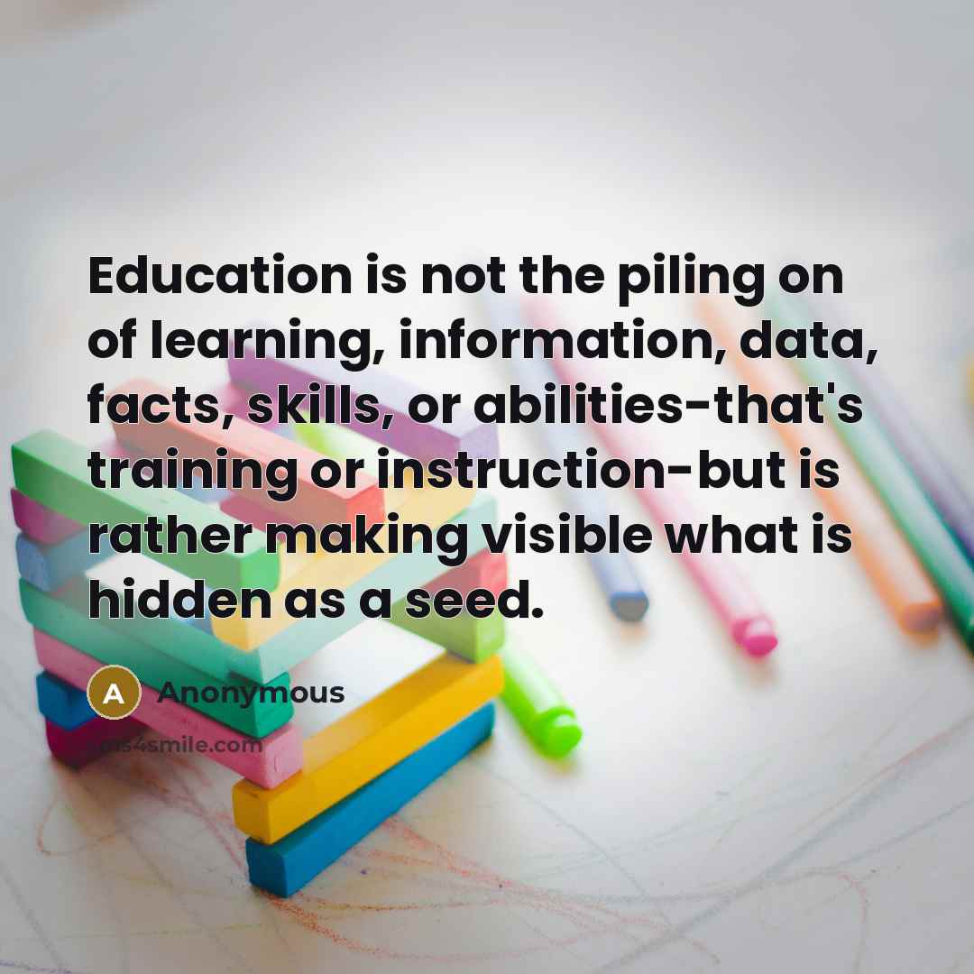 “Education is not the piling on of learning, information, data, facts, skills, or abilities-that's training or instruction-but is rather making visible what is hidden as a seed.” quote by Anonymous