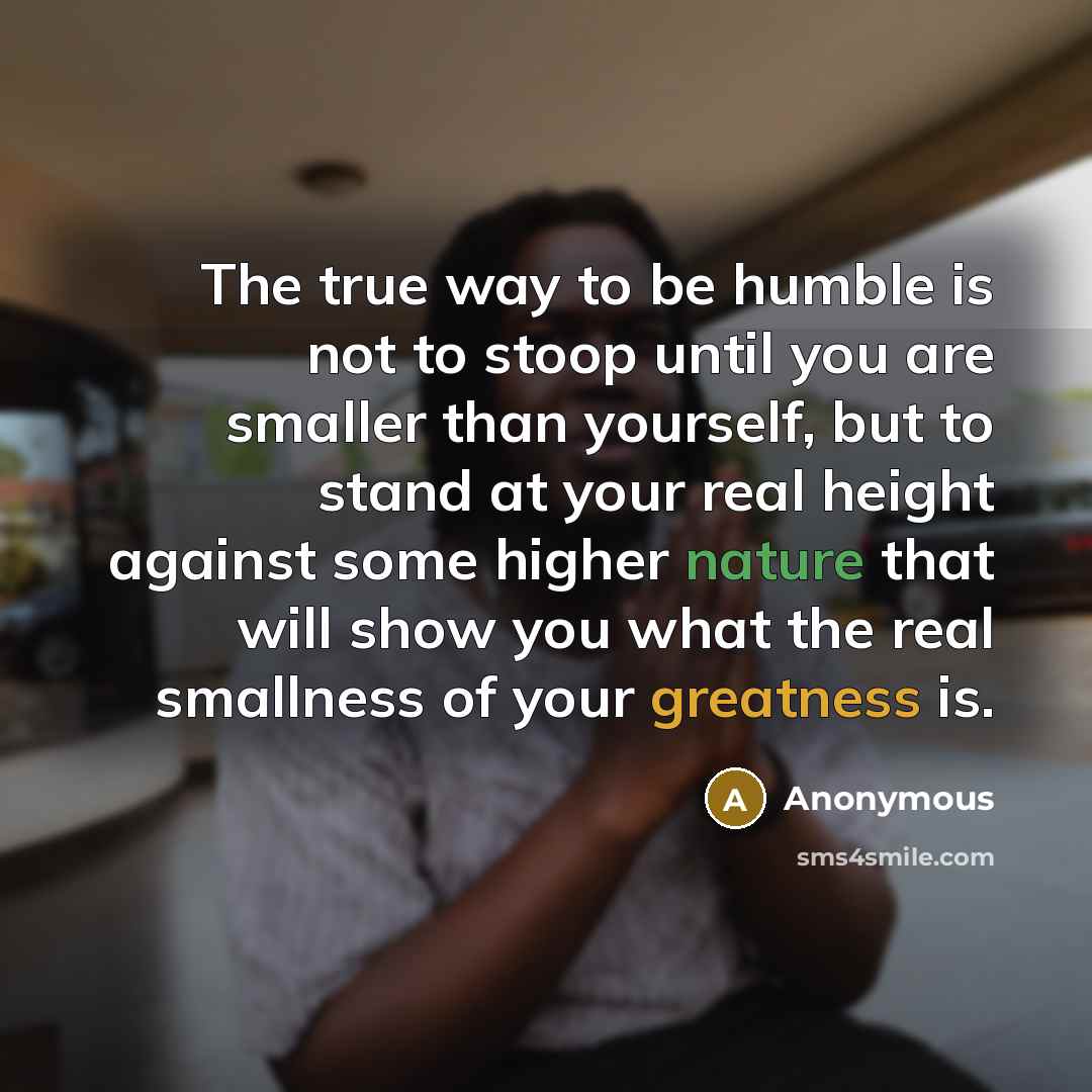 “The true way to be humble is not to stoop until you are smaller than yourself, but to stand at your real height against some higher nature that will show you what the real smallness of your greatness is.” quote by Anonymous