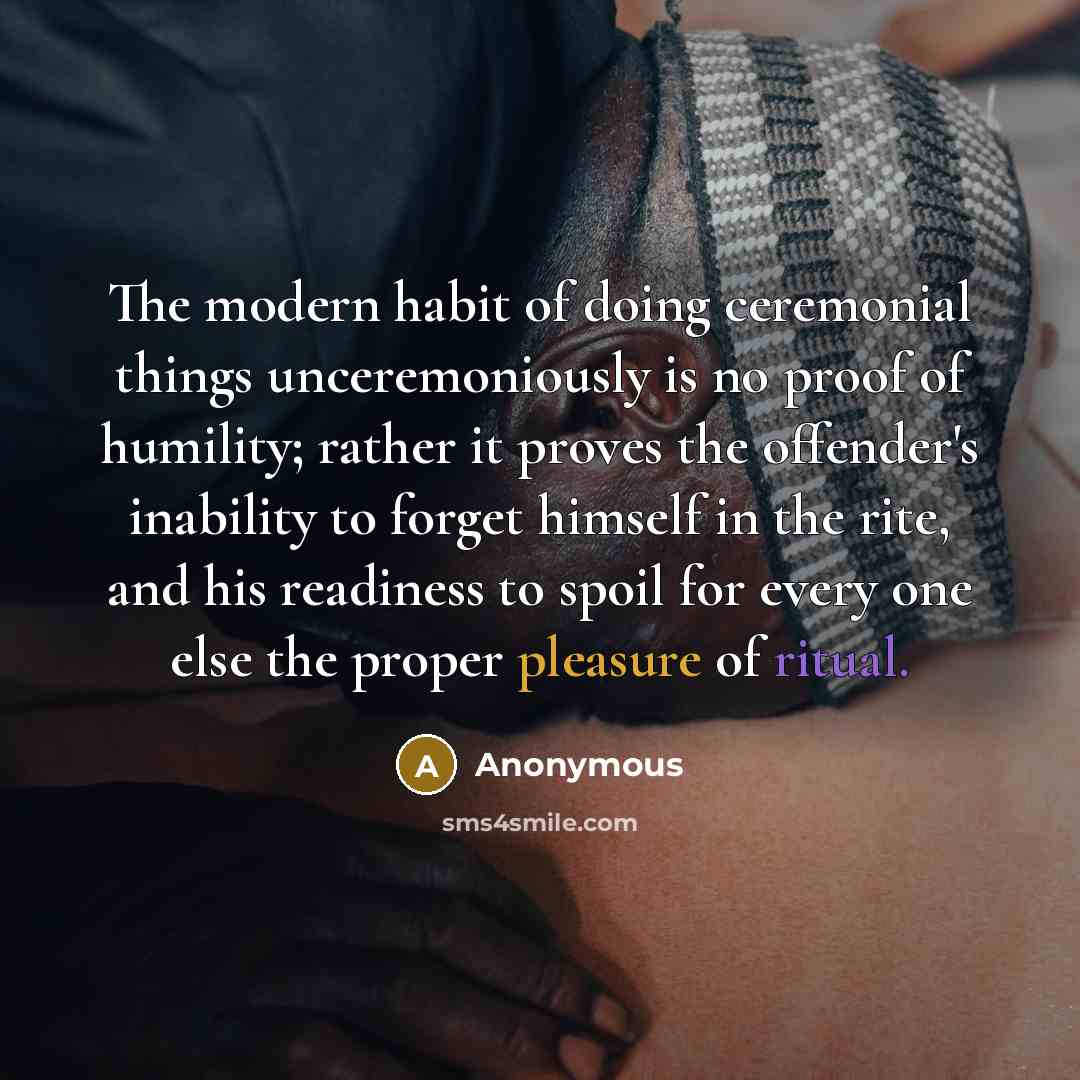 “The modern habit of doing ceremonial things unceremoniously is no proof of humility; rather it proves the offender's inability to forget himself in the rite, and his readiness to spoil for every one else the proper pleasure of ritual.” quote by Anonymous
