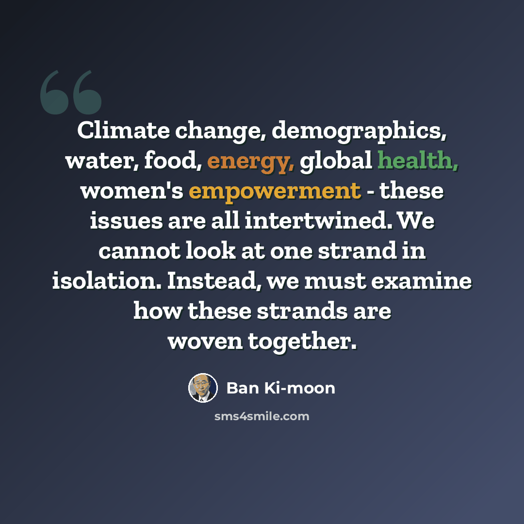 “Climate change, demographics, water, food, energy, global health, women's empowerment - these issues are all intertwined. We cannot look at one strand in isolation. Instead, we must examine how these strands are woven together.” quote by Ban Ki-moon