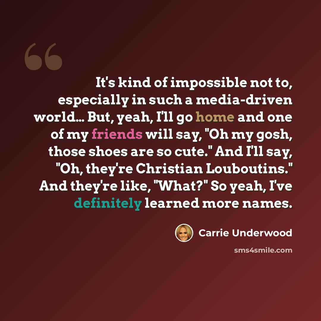 “It's kind of impossible not to, especially in such a media-driven world… But, yeah, I'll go home and one of my friends will say, "Oh my gosh, those shoes are so cute." And I'll say, "Oh, they're Christian Louboutins." And they're like, "What?" So yeah, I've definitely learned more names.” quote by Carrie Underwood