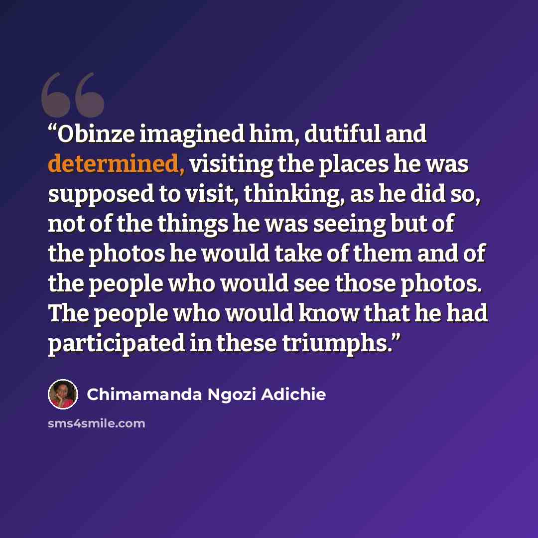 “Obinze imagined him, dutiful and determined, visiting the places he was supposed to visit, thinking, as he did so, not of the things he was seeing but of the photos he would take of them and of the people who would see those photos. The people who would know that he had participated in these…” quote by Chimamanda Ngozi Adichie