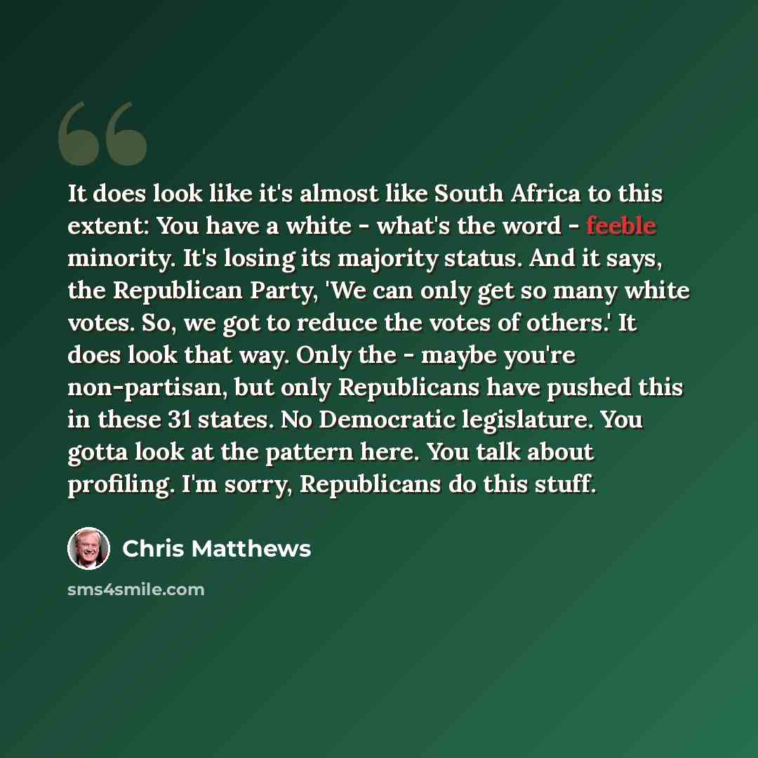 “It does look like it's almost like South Africa to this extent: You have a white - what's the word - feeble minority. It's losing its majority status. And it says, the Republican Party, 'We can only get so many white votes. So, we got to reduce the votes of others.' It does look that way. Only the…” quote by Chris Matthews