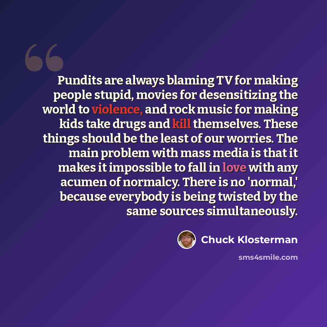 “Pundits are always blaming TV for making people stupid, movies for desensitizing the world to violence, and rock music for making kids take drugs and kill themselves. These things should be the least of our worries. The main problem with mass media is that it makes it impossible to fall in love…” quote by Chuck Klosterman