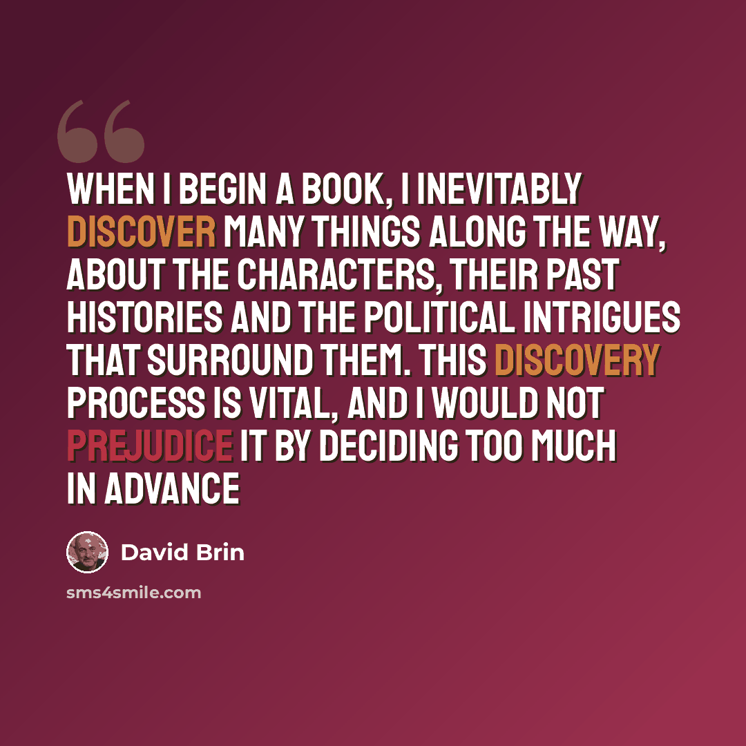 “When I begin a book, I inevitably discover many things along the way, about the characters, their past histories and the political intrigues that surround them. This discovery process is vital, and I would not prejudice it by deciding too much in advance” quote by David Brin
