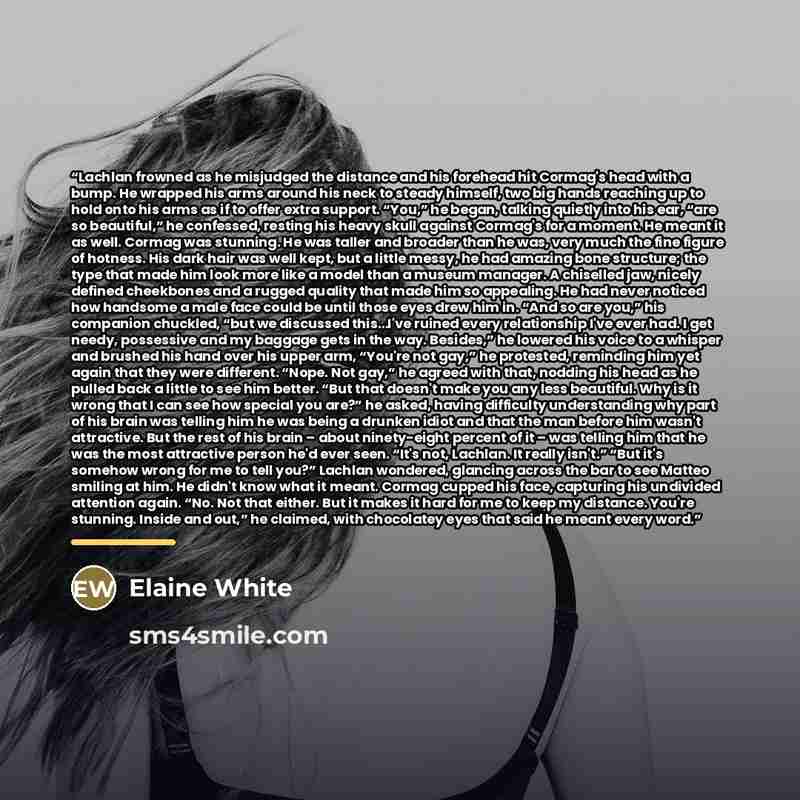 “Lachlan frowned as he misjudged the distance and his forehead hit Cormag's head with a bump. He wrapped his arms around his neck to steady himself, two big hands reaching up to hold onto his arms as if to offer extra support. “You,” he began, talking quietly into his ear, “are so beautiful,” he…” quote by Elaine White