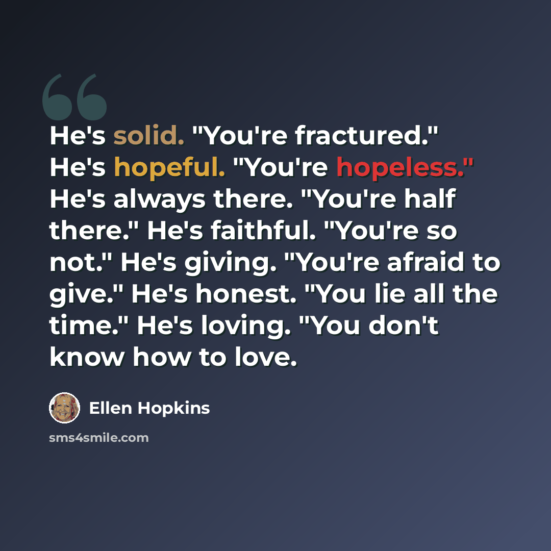 “He's solid. "You're fractured." He's hopeful. "You're hopeless." He's always there. "You're half there." He's faithful. "You're so not." He's giving. "You're afraid to give." He's honest. "You lie all the time." He's loving. "You don't know how to love.” quote by Ellen Hopkins