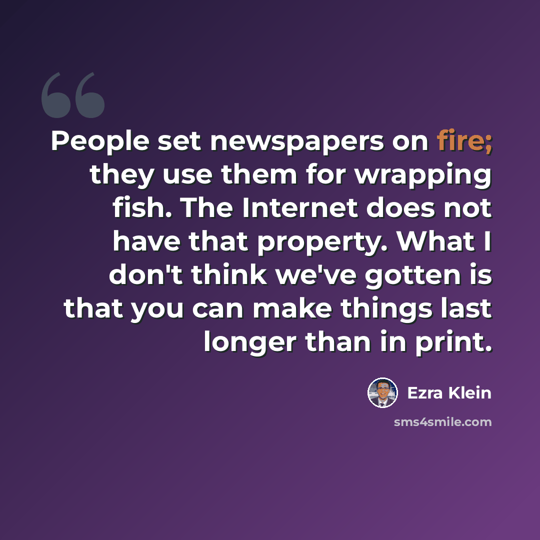 “People set newspapers on fire; they use them for wrapping fish. The Internet does not have that property. What I don't think we've gotten is that you can make things last longer than in print.” quote by Ezra Klein