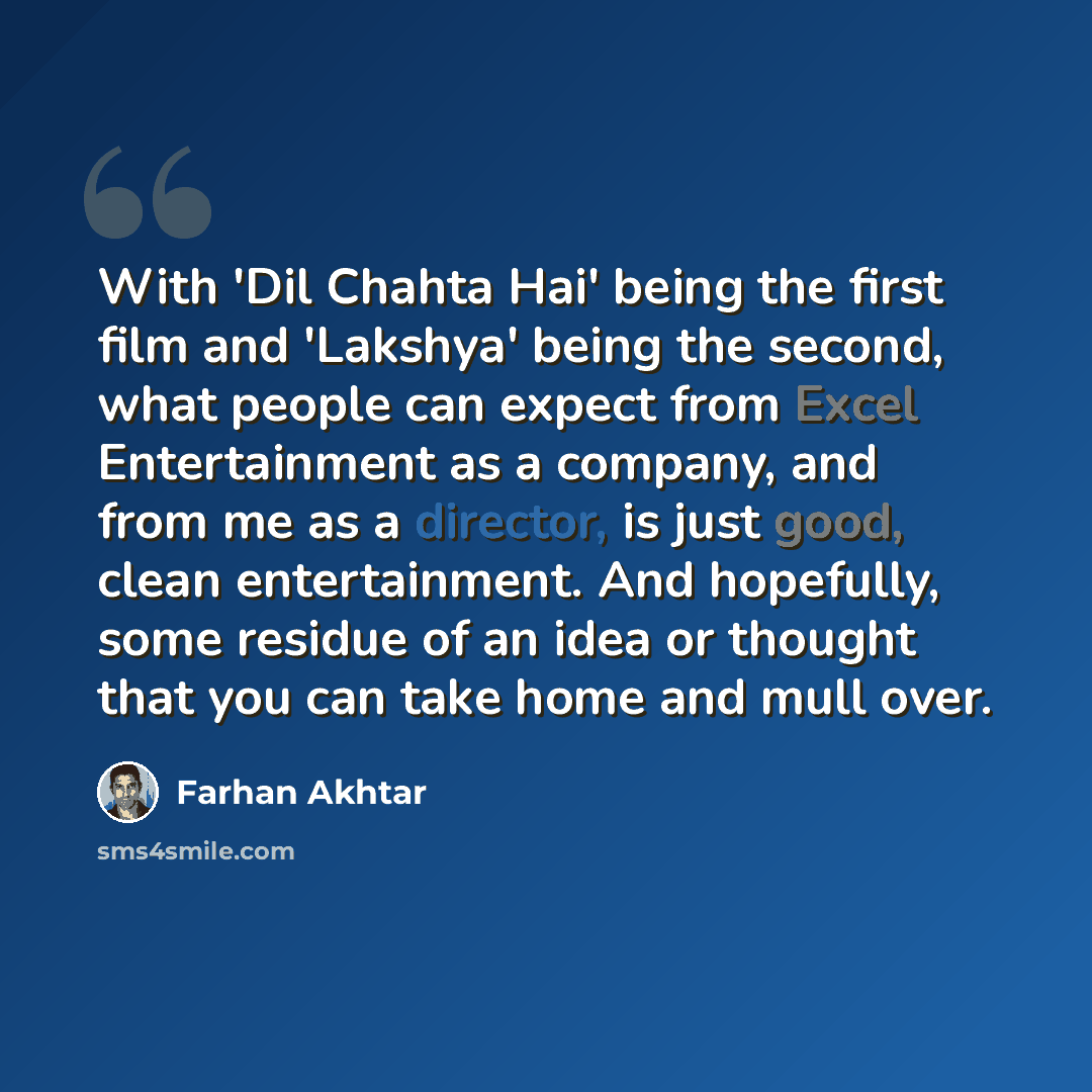 “With 'Dil Chahta Hai' being the first film and 'Lakshya' being the second, what people can expect from Excel Entertainment as a company, and from me as a director, is just good, clean entertainment. And hopefully, some residue of an idea or thought that you can take home and mull over.” quote by Farhan Akhtar
