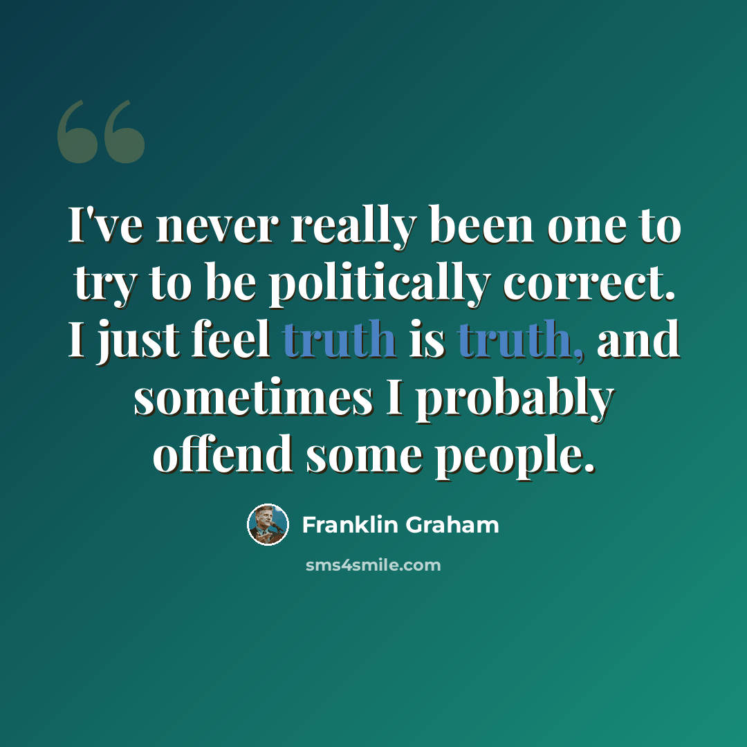 “I've never really been one to try to be politically correct. I just feel truth is truth, and sometimes I probably offend some people.” quote by Franklin Graham