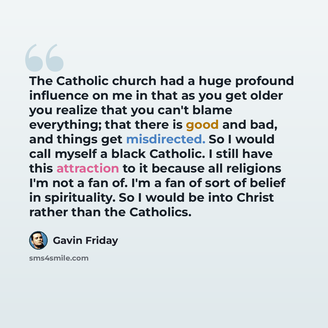 “The Catholic church had a huge profound influence on me in that as you get older you realize that you can't blame everything; that there is good and bad, and things get misdirected. So I would call myself a black Catholic. I still have this attraction to it because all religions I'm not a fan of…” quote by Gavin Friday