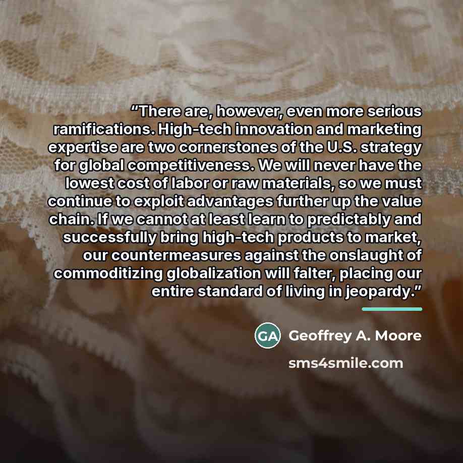 “There are, however, even more serious ramifications. High-tech innovation and marketing expertise are two cornerstones of the U.S. strategy for global competitiveness. We will never have the lowest cost of labor or raw materials, so we must continue to exploit advantages further up the value…” quote by Geoffrey A. Moore