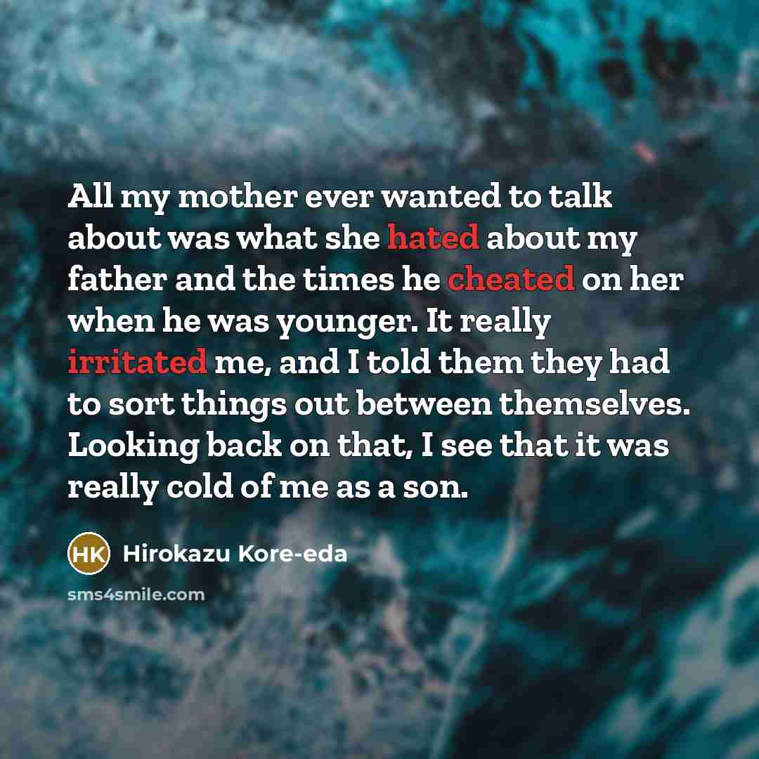 “All my mother ever wanted to talk about was what she hated about my father and the times he cheated on her when he was younger. It really irritated me, and I told them they had to sort things out between themselves. Looking back on that, I see that it was really cold of me as a son.” quote by Hirokazu Kore-eda