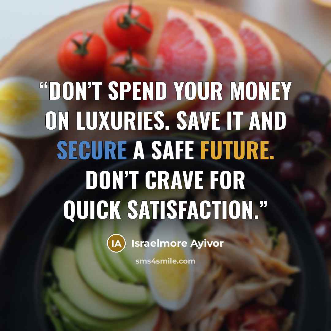 “Don’t spend your money on luxuries. Save it and secure a safe future. Don’t crave for quick satisfaction.” quote by Israelmore Ayivor