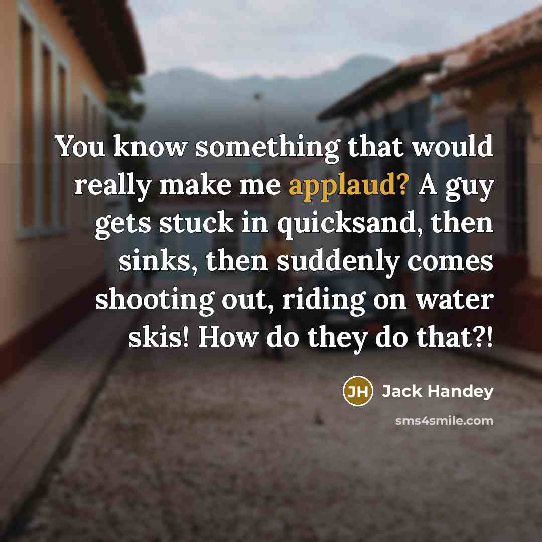 “You know something that would really make me applaud? A guy gets stuck in quicksand, then sinks, then suddenly comes shooting out, riding on water skis! How do they do that?!” quote by Jack Handey