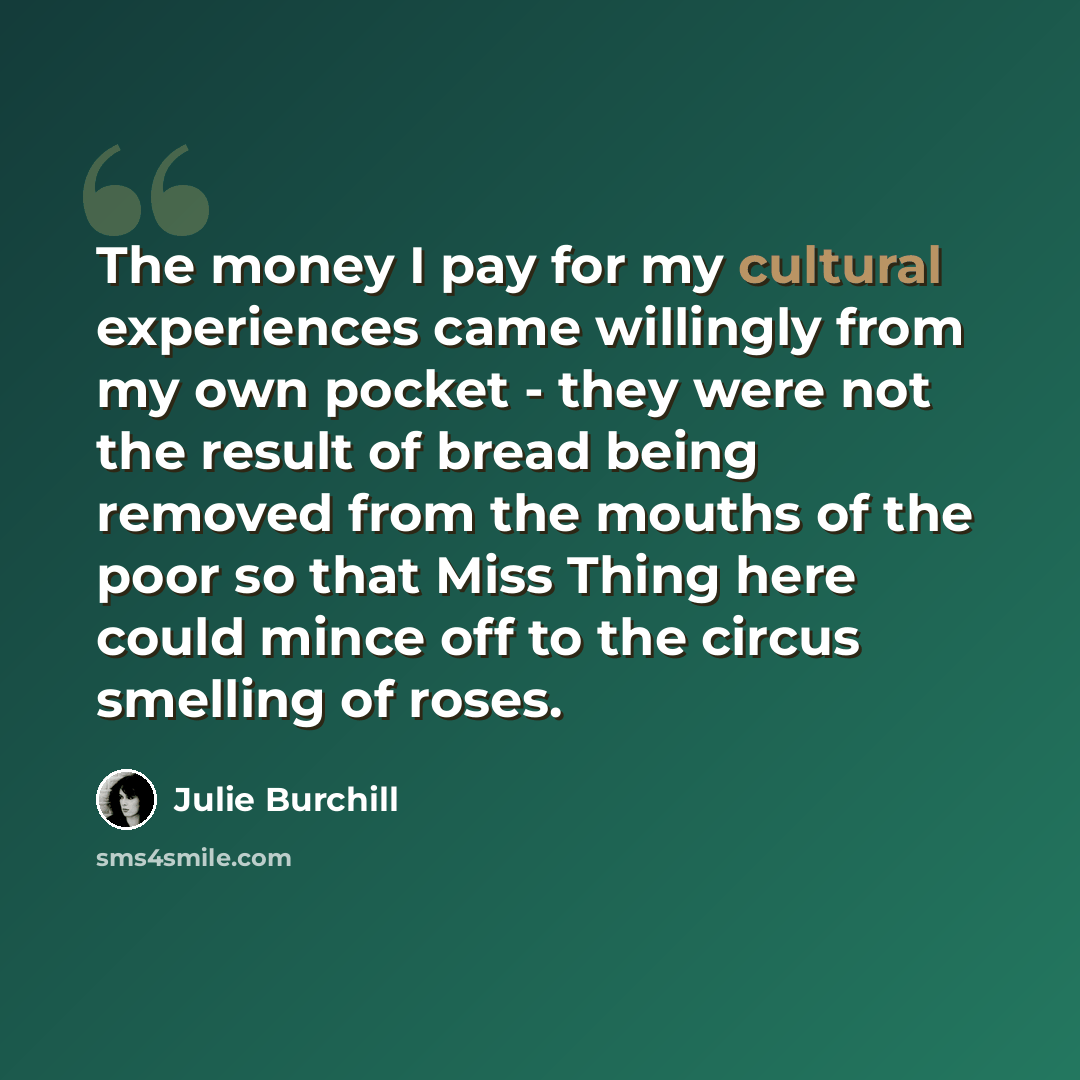 “The money I pay for my cultural experiences came willingly from my own pocket - they were not the result of bread being removed from the mouths of the poor so that Miss Thing here could mince off to the circus smelling of roses.” quote by Julie Burchill