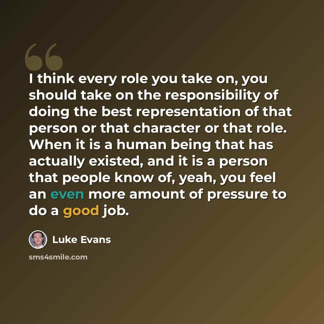 “I think every role you take on, you should take on the responsibility of doing the best representation of that person or that character or that role. When it is a human being that has actually existed, and it is a person that people know of, yeah, you feel an even more amount of pressure to do a…” quote by Luke Evans