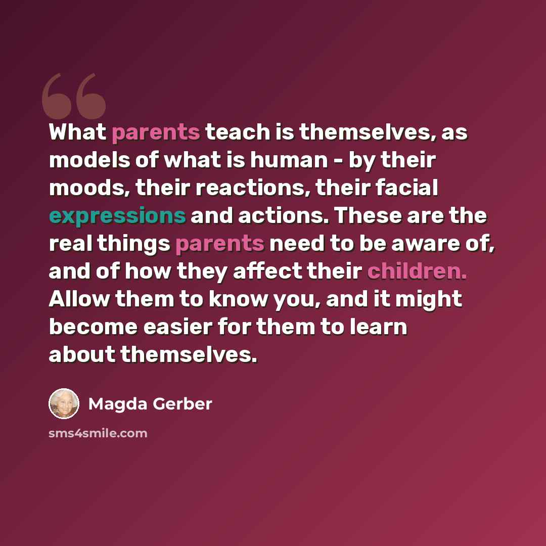 “What parents teach is themselves, as models of what is human - by their moods, their reactions, their facial expressions and actions. These are the real things parents need to be aware of, and of how they affect their children. Allow them to know you, and it might become easier for them to learn…” quote by Magda Gerber