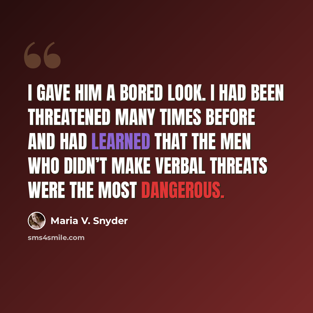 “I gave him a bored look. I had been threatened many times before and had learned that the men who didn’t make verbal threats were the most dangerous.” quote by Maria V. Snyder