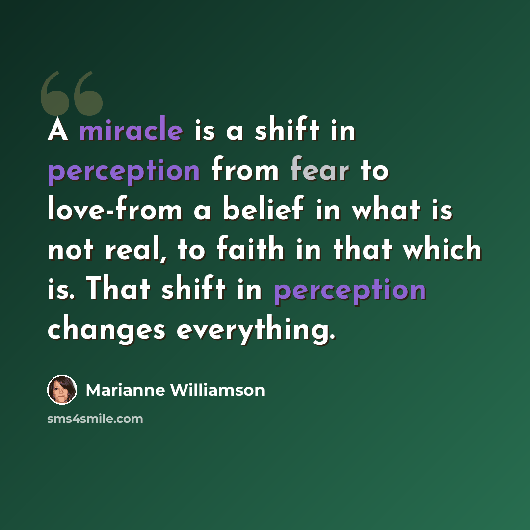 “A miracle is a shift in perception from fear to love-from a belief in what is not real, to faith in that which is. That shift in perception changes everything.” quote by Marianne Williamson