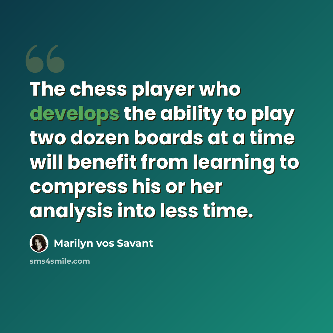 “The chess player who develops the ability to play two dozen boards at a time will benefit from learning to compress his or her analysis into less time.” quote by Marilyn vos Savant