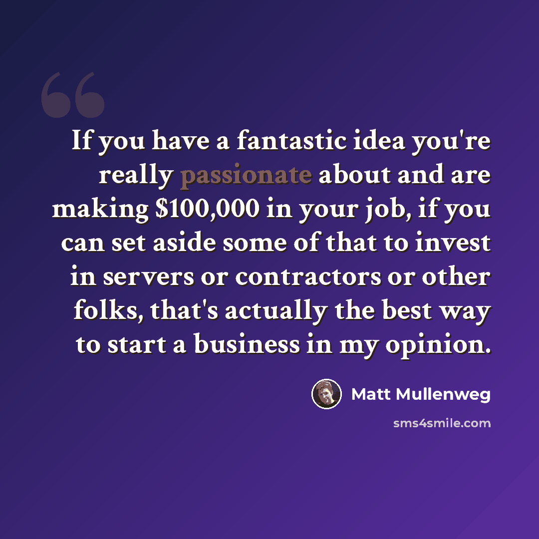 “If you have a fantastic idea you're really passionate about and are making $100,000 in your job, if you can set aside some of that to invest in servers or contractors or other folks, that's actually the best way to start a business in my opinion.” quote by Matt Mullenweg