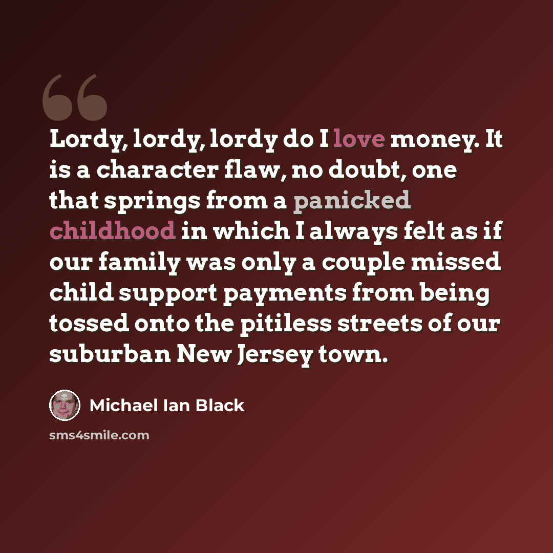 “Lordy, lordy, lordy do I love money. It is a character flaw, no doubt, one that springs from a panicked childhood in which I always felt as if our family was only a couple missed child support payments from being tossed onto the pitiless streets of our suburban New Jersey town.” quote by Michael Ian Black