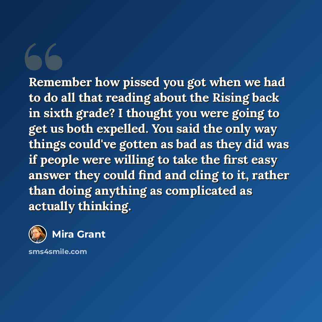 “Remember how pissed you got when we had to do all that reading about the Rising back in sixth grade? I thought you were going to get us both expelled. You said the only way things could've gotten as bad as they did was if people were willing to take the first easy answer they could find and cling…” quote by Mira Grant