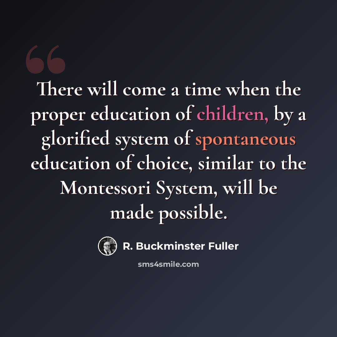 “There will come a time when the proper education of children, by a glorified system of spontaneous education of choice, similar to the Montessori System, will be made possible.” quote by R. Buckminster Fuller