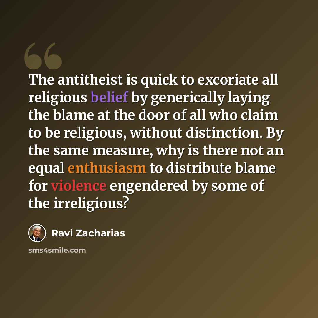 “The antitheist is quick to excoriate all religious belief by generically laying the blame at the door of all who claim to be religious, without distinction. By the same measure, why is there not an equal enthusiasm to distribute blame for violence engendered by some of the irreligious?” quote by Ravi Zacharias
