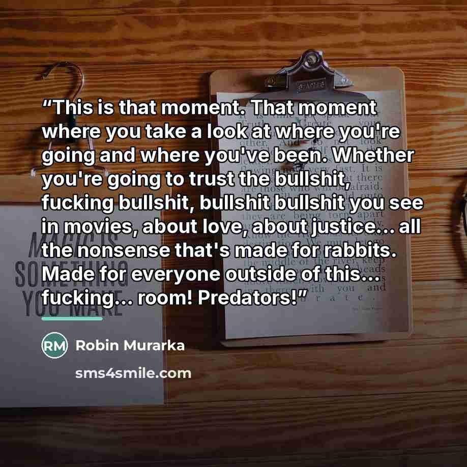 “This is that moment. That moment where you take a look at where you're going and where you've been. Whether you're going to trust the bullshit, fucking bullshit, bullshit bullshit you see in movies, about love, about justice... all the nonsense that's made for rabbits. Made for everyone outside of…” quote by Robin Murarka