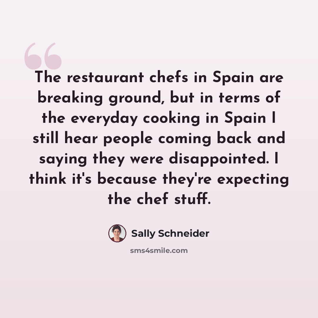 “The restaurant chefs in Spain are breaking ground, but in terms of the everyday cooking in Spain I still hear people coming back and saying they were disappointed. I think it's because they're expecting the chef stuff.” quote by Sally Schneider