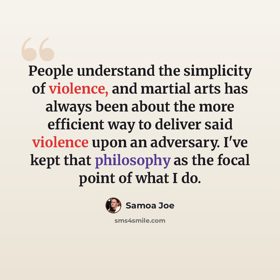 “People understand the simplicity of violence, and martial arts has always been about the more efficient way to deliver said violence upon an adversary. I've kept that philosophy as the focal point of what I do.” quote by Samoa Joe