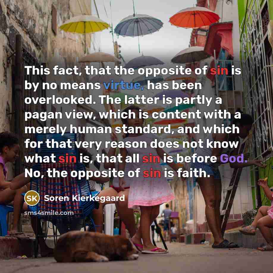 “This fact, that the opposite of sin is by no means virtue, has been overlooked. The latter is partly a pagan view, which is content with a merely human standard, and which for that very reason does not know what sin is, that all sin is before God. No, the opposite of sin is faith.” quote by Soren Kierkegaard