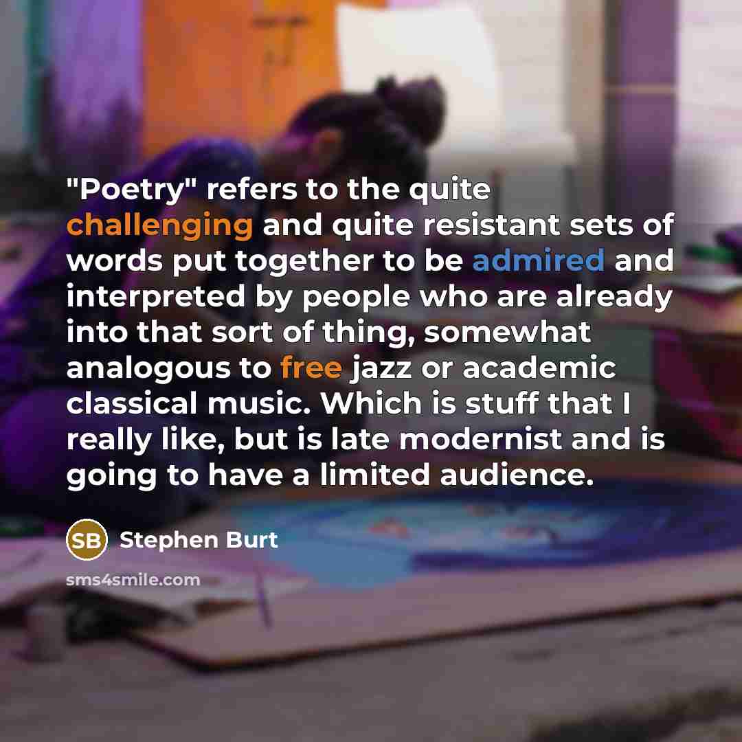 “"Poetry" refers to the quite challenging and quite resistant sets of words put together to be admired and interpreted by people who are already into that sort of thing, somewhat analogous to free jazz or academic classical music. Which is stuff that I really like, but is late modernist and is…” quote by Stephen Burt