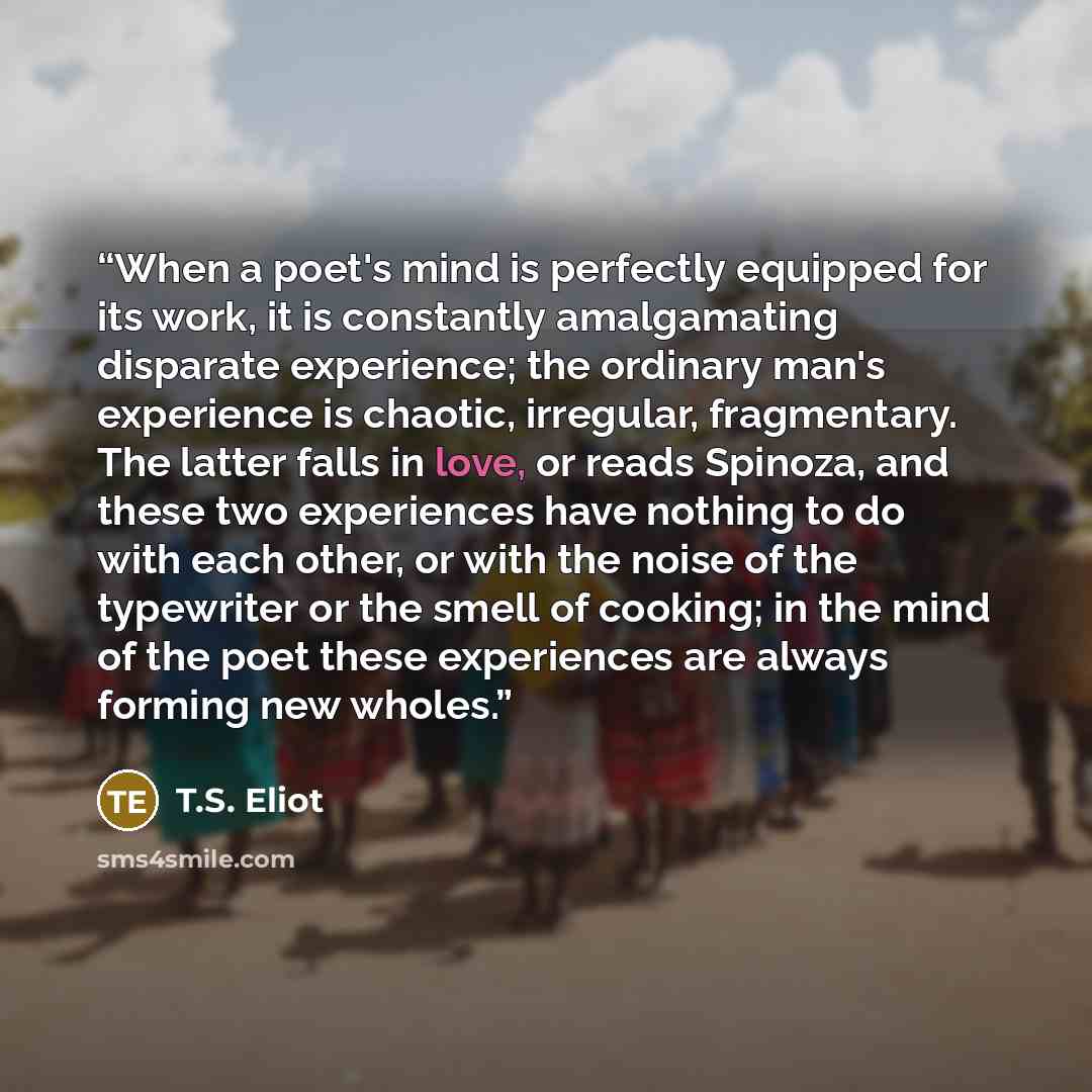 “When a poet's mind is perfectly equipped for its work, it is constantly amalgamating disparate experience; the ordinary man's experience is chaotic, irregular, fragmentary. The latter falls in love, or reads Spinoza, and these two experiences have nothing to do with each other, or with the noise…” quote by T.S. Eliot