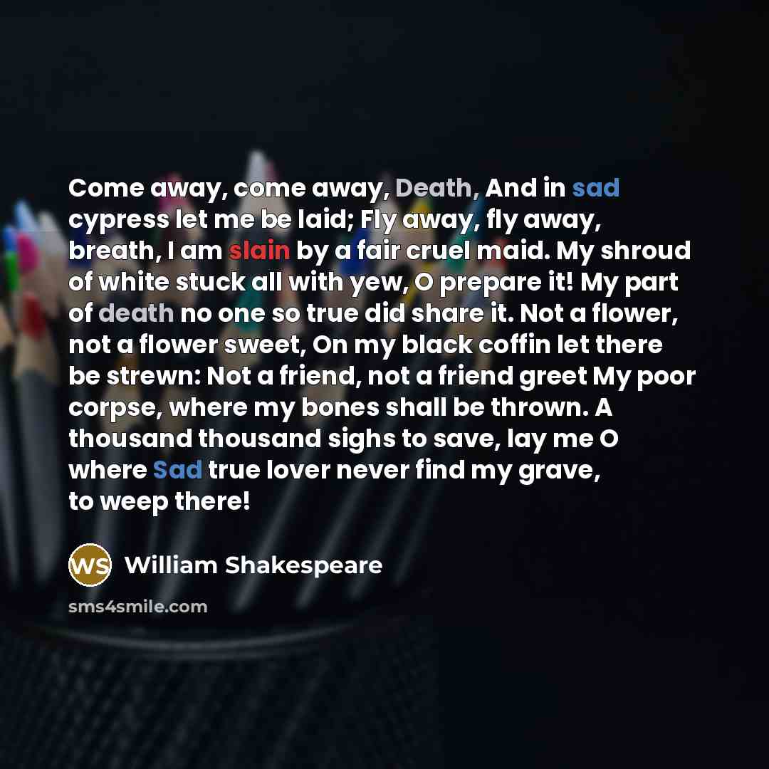 “Come away, come away, Death, And in sad cypress let me be laid; Fly away, fly away, breath, I am slain by a fair cruel maid. My shroud of white stuck all with yew, O prepare it! My part of death no one so true did share it. Not a flower, not a flower sweet, On my black coffin let there be strewn…” quote by William Shakespeare