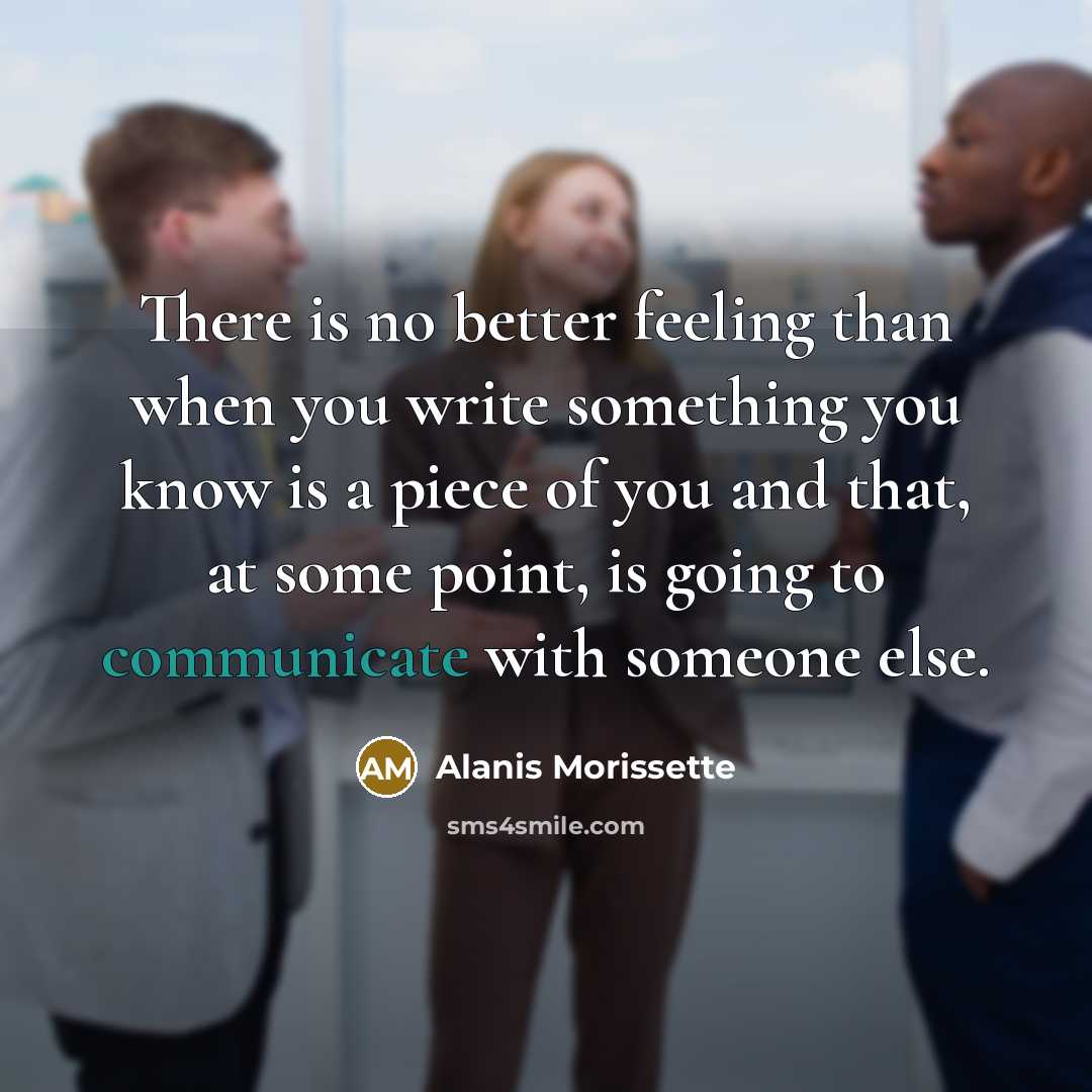 “There is no better feeling than when you write something you know is a piece of you and that, at some point, is going to communicate with someone else.” quote by Alanis Morissette