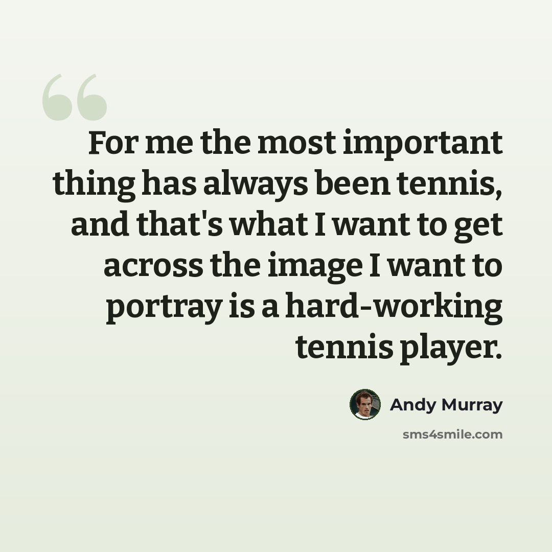 “For me the most important thing has always been tennis, and that's what I want to get across the image I want to portray is a hard-working tennis player.” quote by Andy Murray