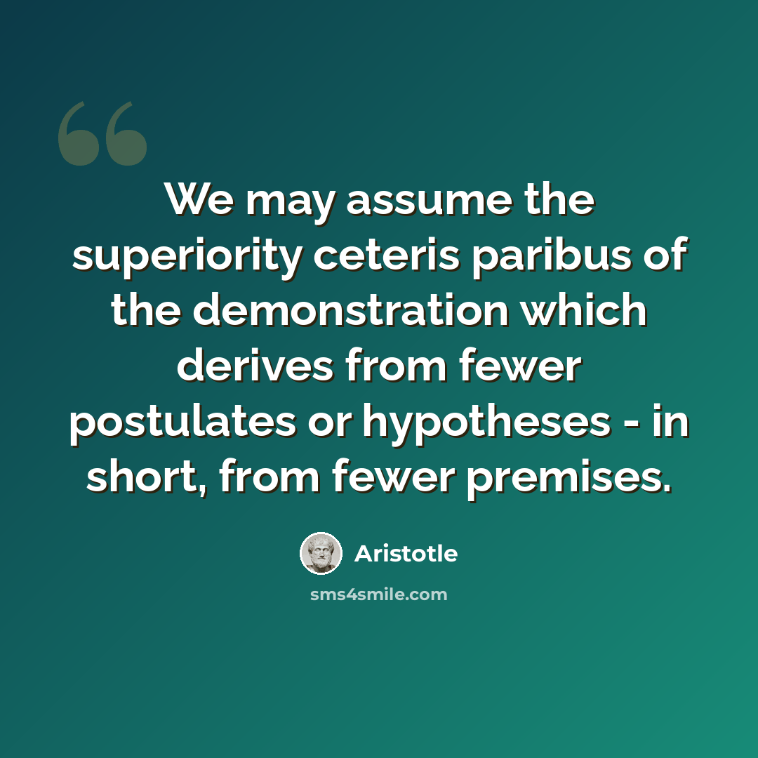“We may assume the superiority ceteris paribus of the demonstration which derives from fewer postulates or hypotheses - in short, from fewer premises.” quote by Aristotle