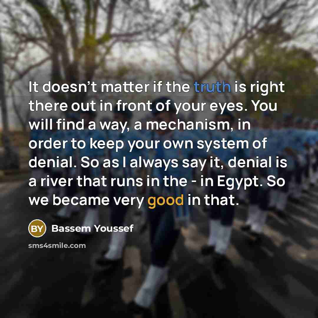 “It doesn't matter if the truth is right there out in front of your eyes. You will find a way, a mechanism, in order to keep your own system of denial. So as I always say it, denial is a river that runs in the - in Egypt. So we became very good in that.” quote by Bassem Youssef